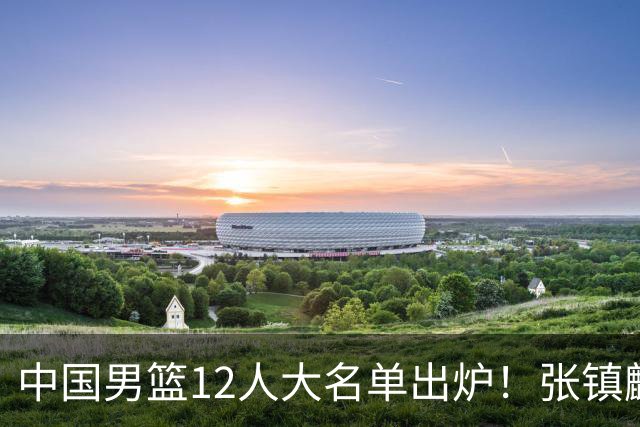 中国男篮12人大名单出炉！张镇麟落选，他输给了崔永熙