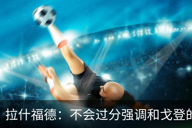 拉什福德：不会过分强调和戈登的竞争 要尽可能给凯恩最大的支持